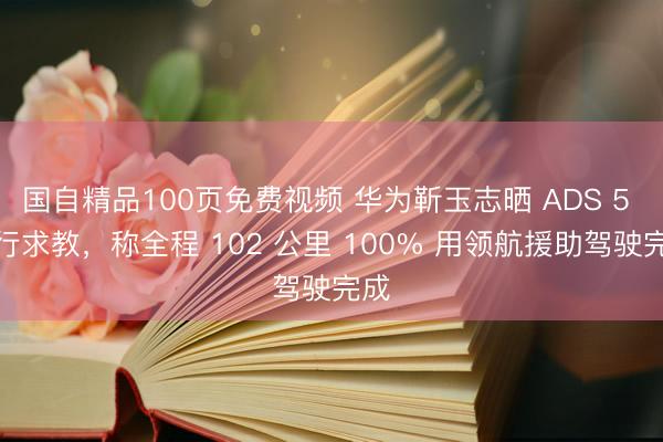 国自精品100页免费视频 华为靳玉志晒 ADS 5 出行求教，称全程 102 公里 100% 用领航援助驾驶完成
