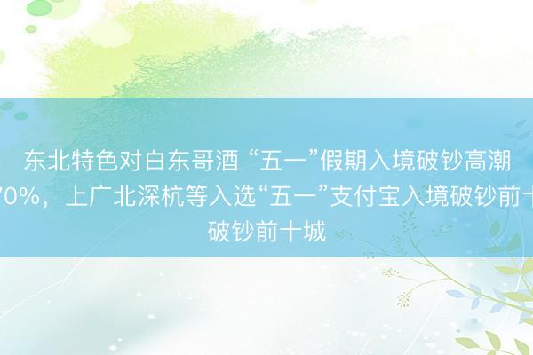 东北特色对白东哥酒 “五一”假期入境破钞高潮近70%，上广北深杭等入选“五一”支付宝入境破钞前十城