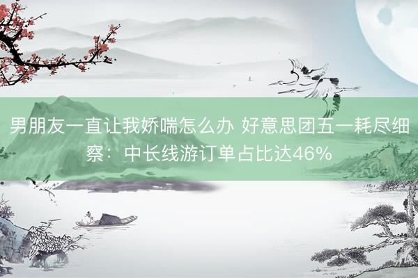 男朋友一直让我娇喘怎么办 好意思团五一耗尽细察：中长线游订单占比达46%