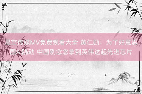 星空传媒MV免费观看大全 黄仁勋：为了好意思国AI跳动 中国别念念拿到英伟达起先进芯片