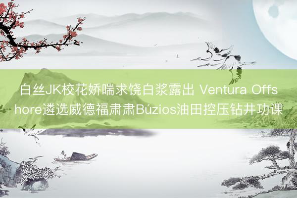 白丝JK校花娇喘求饶白浆露出 Ventura Offshore遴选威德福肃肃Búzios油田控压钻井功课