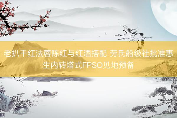 老扒干红法蓉陈红与红酒搭配 劳氏船级社批准惠生内转塔式FPSO见地预备