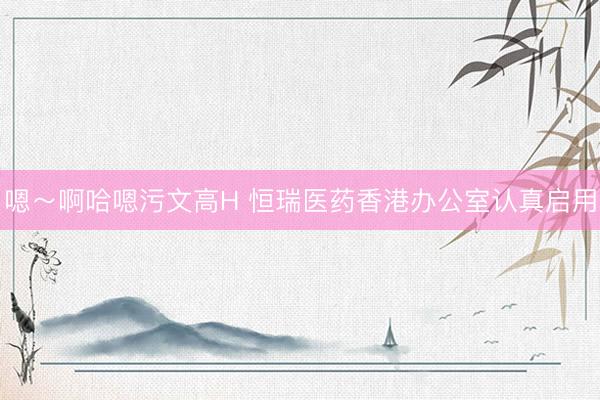 嗯～啊哈嗯污文高H 恒瑞医药香港办公室认真启用