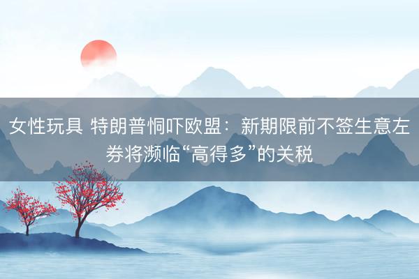 女性玩具 特朗普恫吓欧盟：新期限前不签生意左券将濒临“高得多”的关税