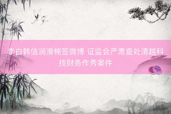 李白韩信润滑棉签微博 证监会严肃查处清越科技财务作秀案件