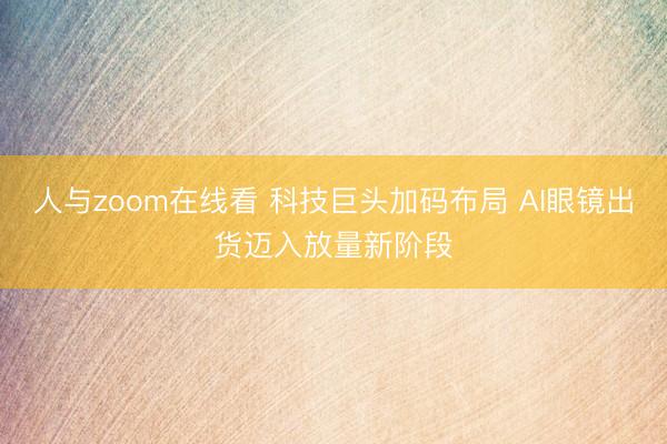 人与zoom在线看 科技巨头加码布局 AI眼镜出货迈入放量新阶段