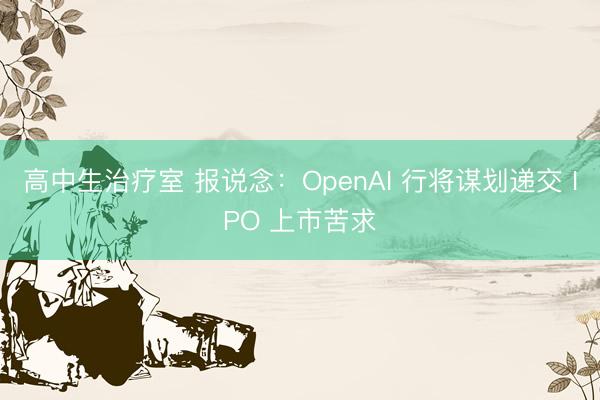 高中生治疗室 报说念：OpenAI 行将谋划递交 IPO 上市苦求