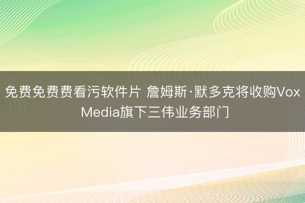 免费免费费看污软件片 詹姆斯·默多克将收购Vox Media旗下三伟业务部门