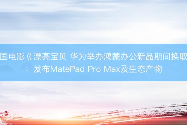 美国电影巜漂亮宝贝 华为举办鸿蒙办公新品期间换取会：发布MatePad Pro Max及生态产物