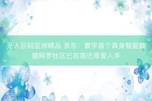 无人区码亚洲精品 京东：寰宇首个具身智能数据网罗社区已在宿迁厚爱入手