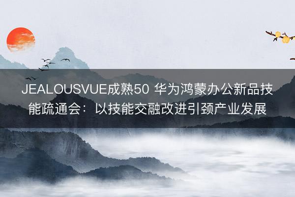 JEALOUSVUE成熟50 华为鸿蒙办公新品技能疏通会：以技能交融改进引颈产业发展