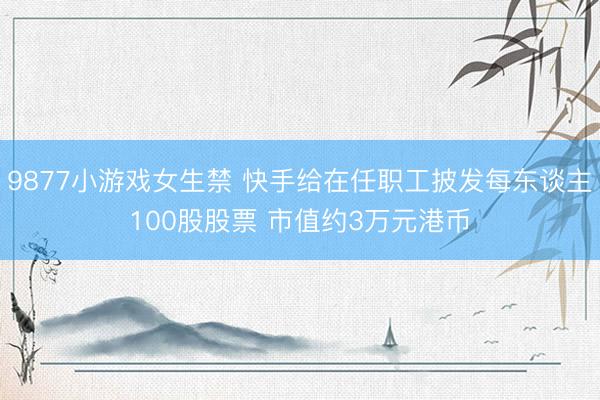 9877小游戏女生禁 快手给在任职工披发每东谈主100股股票 市值约3万元港币