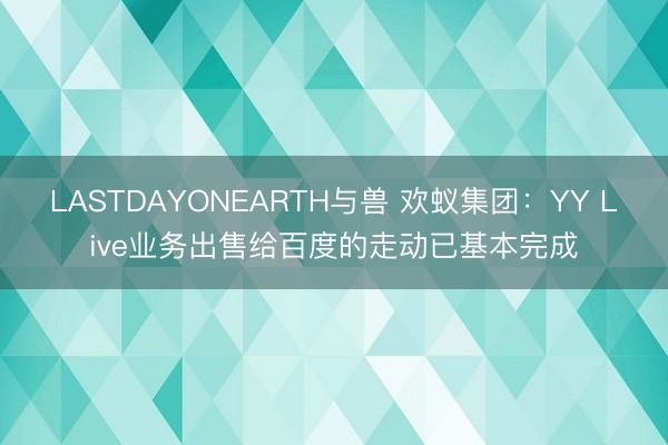 LASTDAYONEARTH与兽 欢蚁集团：YY Live业务出售给百度的走动已基本完成