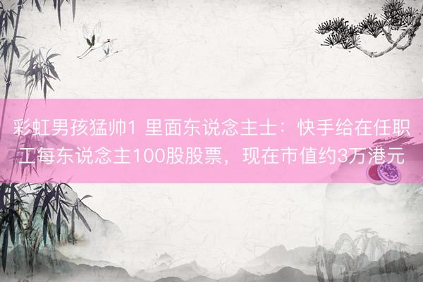 彩虹男孩猛帅1 里面东说念主士：快手给在任职工每东说念主100股股票，现在市值约3万港元