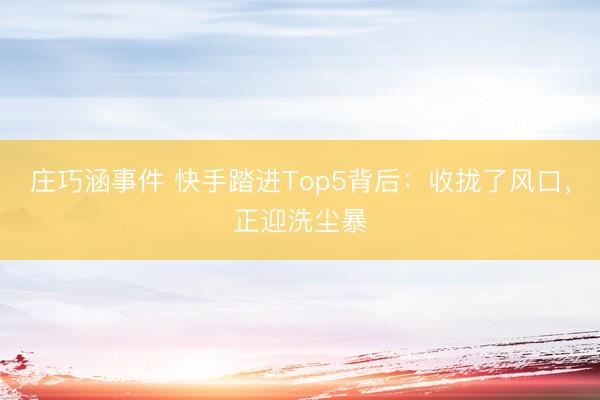 庄巧涵事件 快手踏进Top5背后：收拢了风口，正迎洗尘暴