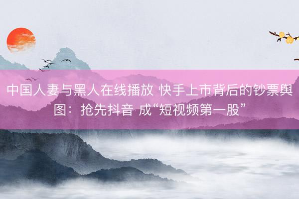 中国人妻与黑人在线播放 快手上市背后的钞票舆图:抢先抖音 成“短视频第一股”