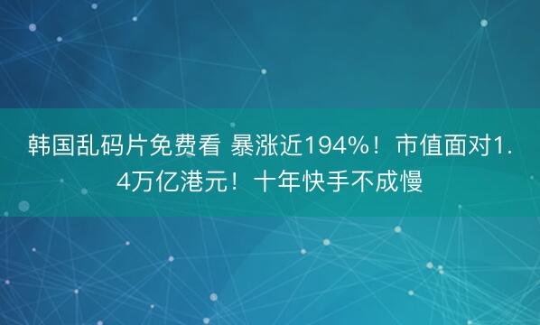 韩国乱码片免费看 暴涨近194%！市值面对1.4万亿港元！十年快手不成慢