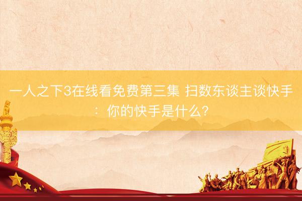 一人之下3在线看免费第三集 扫数东谈主谈快手：你的快手是什么？