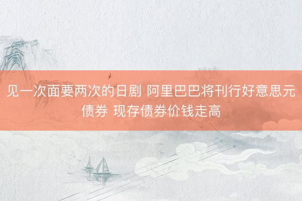 见一次面要两次的日剧 阿里巴巴将刊行好意思元债券 现存债券价钱走高