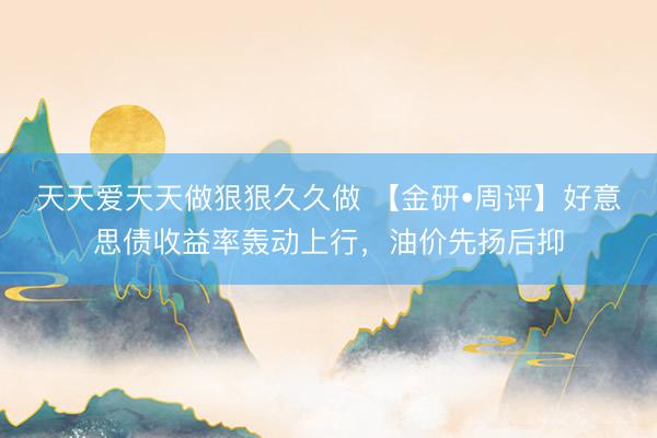 天天爱天天做狠狠久久做 【金研•周评】好意思债收益率轰动上行，油价先扬后抑