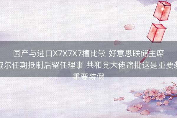 国产与进口X7X7X7槽比较 好意思联储主席鲍威尔任期抵制后留任理事 共和党大佬痛批这是重要装假