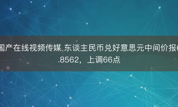 国产在线视频传媒 东谈主民币兑好意思元中间价报6.8562，上调66点