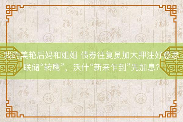 我的美艳后妈和姐姐 债券往复员加大押注好意思联储“转鹰”，沃什“新来乍到”先加息？