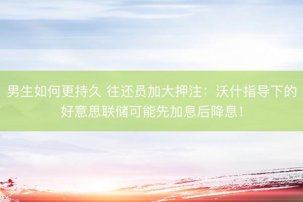 男生如何更持久 往还员加大押注：沃什指导下的好意思联储可能先加息后降息！