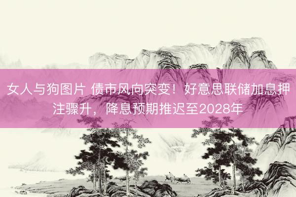 女人与狗图片 债市风向突变！好意思联储加息押注骤升，降息预期推迟至2028年