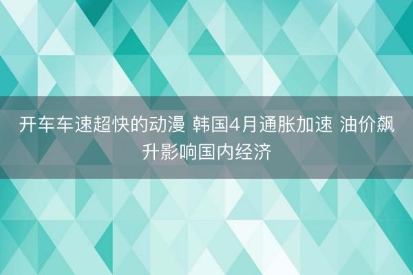 开车车速超快的动漫 韩国4月通胀加速 油价飙升影响国内经济
