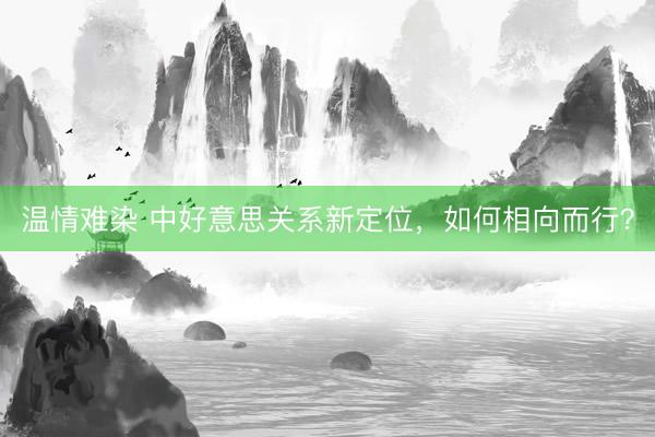 温情难染 中好意思关系新定位，如何相向而行？
