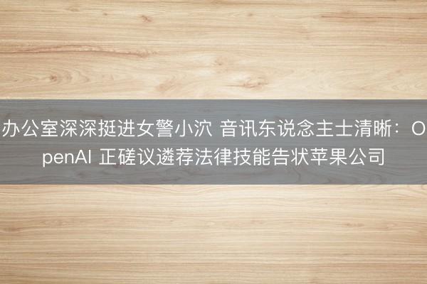 办公室深深挺进女警小泬 音讯东说念主士清晰：OpenAI 正磋议遴荐法律技能告状苹果公司