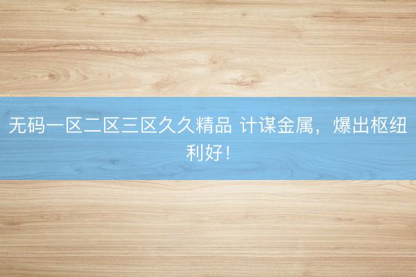 无码一区二区三区久久精品 计谋金属，爆出枢纽利好！