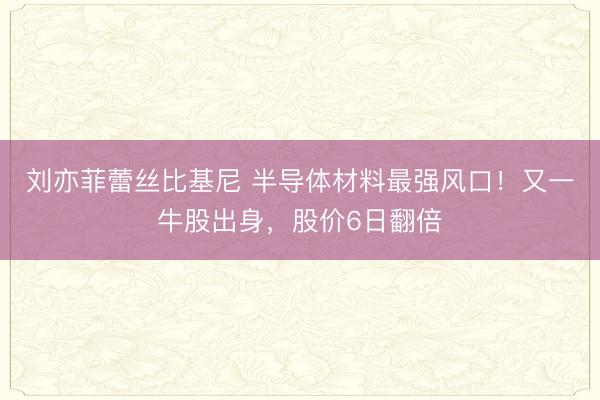 刘亦菲蕾丝比基尼 半导体材料最强风口！又一牛股出身，股价6日翻倍
