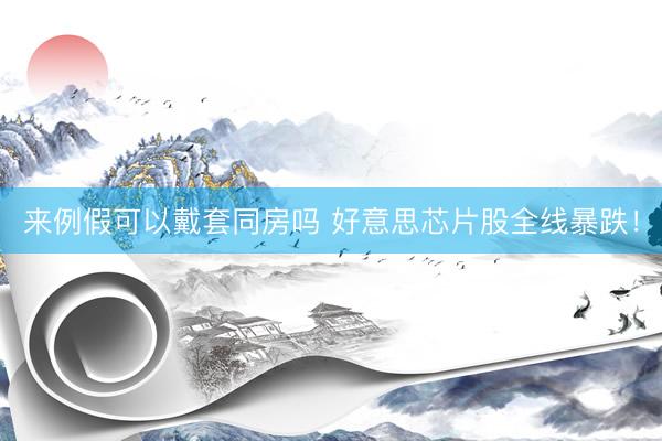 来例假可以戴套同房吗 好意思芯片股全线暴跌！