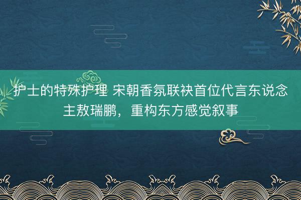 护士的特殊护理 宋朝香氛联袂首位代言东说念主敖瑞鹏，重构东方感觉叙事