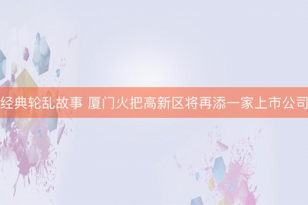经典轮乱故事 厦门火把高新区将再添一家上市公司