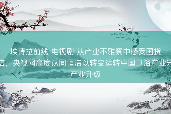 埃博拉前线 电视剧 从产业不雅察中感受国货自信,央视网高度认同恒洁以转变运转中国卫浴产业升级