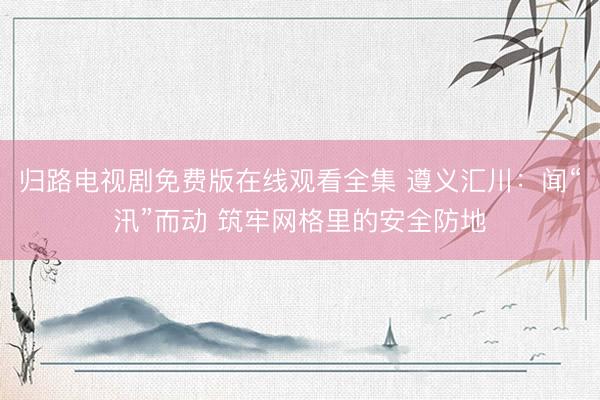 归路电视剧免费版在线观看全集 遵义汇川：闻“汛”而动 筑牢网格里的安全防地