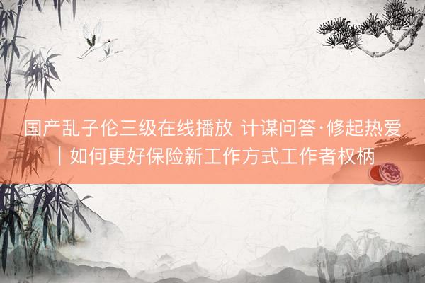 国产乱子伦三级在线播放 计谋问答·修起热爱｜如何更好保险新工作方式工作者权柄