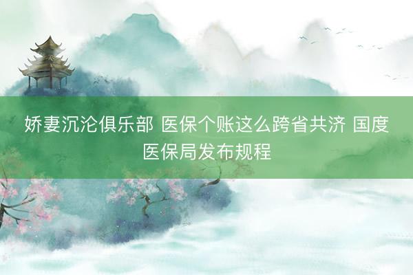 娇妻沉沦俱乐部 医保个账这么跨省共济 国度医保局发布规程