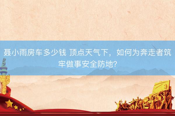 聂小雨房车多少钱 顶点天气下，如何为奔走者筑牢做事安全防地？