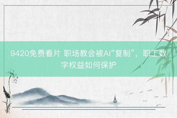 9420免费看片 职场教会被AI“复制”，职工数字权益如何保护