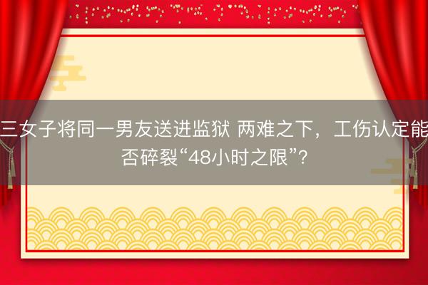 三女子将同一男友送进监狱 两难之下，工伤认定能否碎裂“48小时之限”？