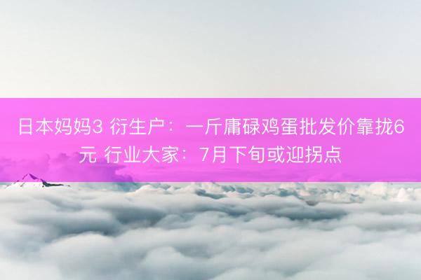 日本妈妈3 衍生户：一斤庸碌鸡蛋批发价靠拢6元 行业大家：7月下旬或迎拐点
