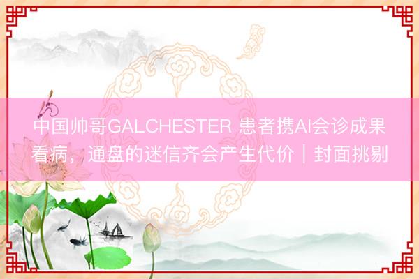 中国帅哥GALCHESTER 患者携AI会诊成果看病，通盘的迷信齐会产生代价｜封面挑剔