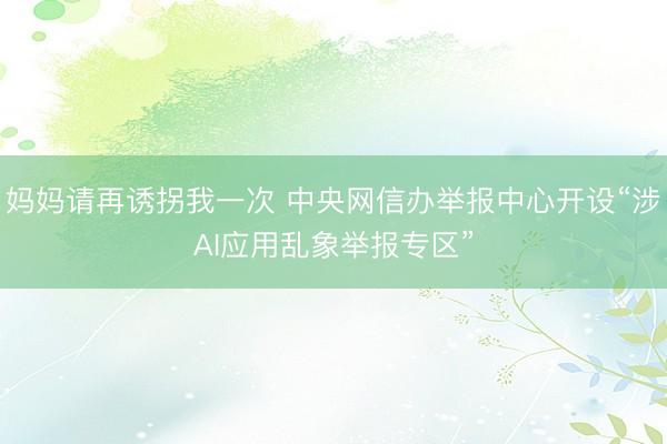 妈妈请再诱拐我一次 中央网信办举报中心开设“涉AI应用乱象举报专区”