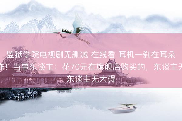 监狱学院电视剧无删减 在线看 耳机一刹在耳朵里爆炸！当事东谈主：花70元在旗舰店购买的，东谈主无大碍