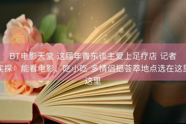 BT电影天堂 这届年青东谈主爱上足疗店 记者实探：能看电影、吃小吃 多情侣把荟萃地点选在这里