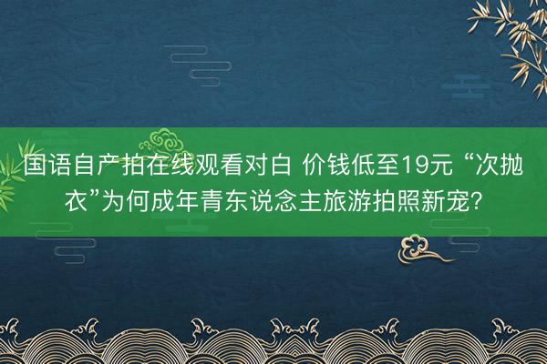 国语自产拍在线观看对白 价钱低至19元 “次抛衣”为何成年青东说念主旅游拍照新宠？